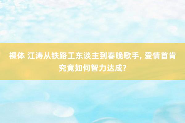 裸体 江涛从铁路工东谈主到春晚歌手， 爱情首肯究竟如何智力达成?