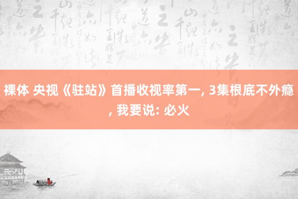 裸体 央视《驻站》首播收视率第一， 3集根底不外瘾， 我要说: 必火