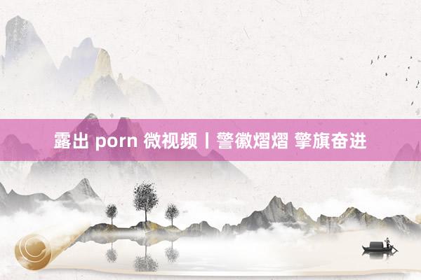 露出 porn 微视频丨警徽熠熠 擎旗奋进