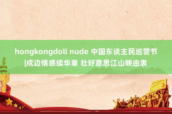 hongkongdoll nude 中国东谈主民巡警节|戍边情感续华章 壮好意思江山映由衷