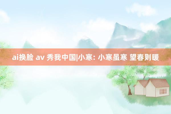 ai换脸 av 秀我中国|小寒: 小寒虽寒 望春则暖