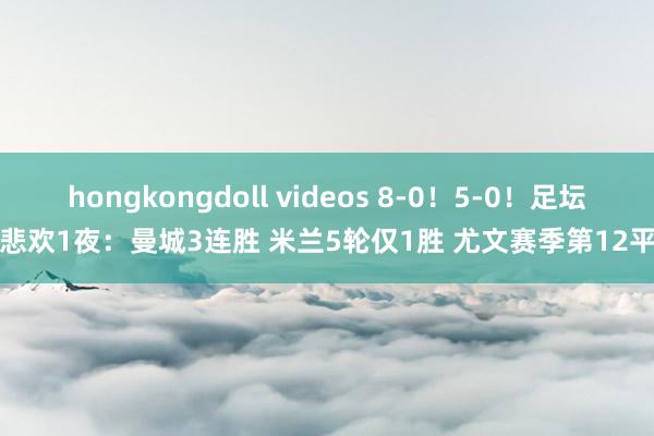 hongkongdoll videos 8-0！5-0！足坛悲欢1夜：曼城3连胜 米兰5轮仅1胜 尤文赛季第12平