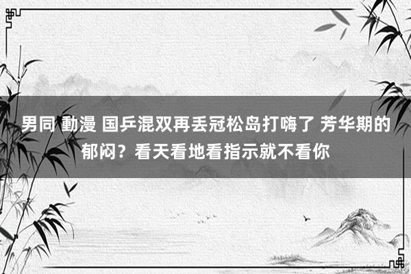 男同 動漫 国乒混双再丢冠松岛打嗨了 芳华期的郁闷？看天看地看指示就不看你