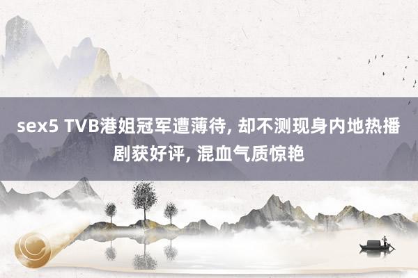 sex5 TVB港姐冠军遭薄待， 却不测现身内地热播剧获好评， 混血气质惊艳