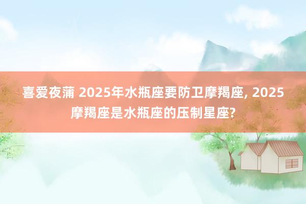 喜爱夜蒲 2025年水瓶座要防卫摩羯座， 2025摩羯座是水瓶座的压制星座?