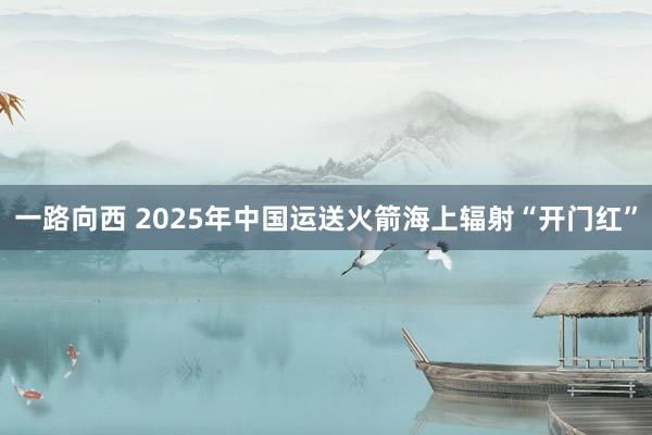 一路向西 2025年中国运送火箭海上辐射“开门红”