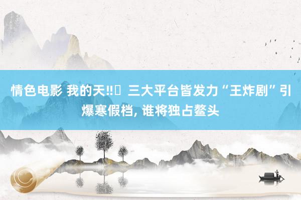 情色电影 我的天‼️三大平台皆发力“王炸剧”引爆寒假档， 谁将独占鳌头