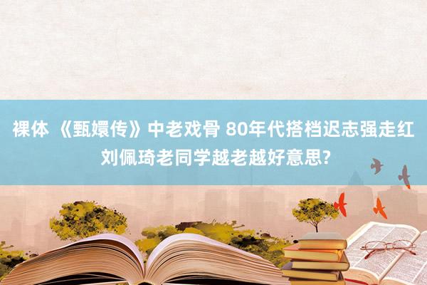 裸体 《甄嬛传》中老戏骨 80年代搭档迟志强走红 刘佩琦老同学越老越好意思?