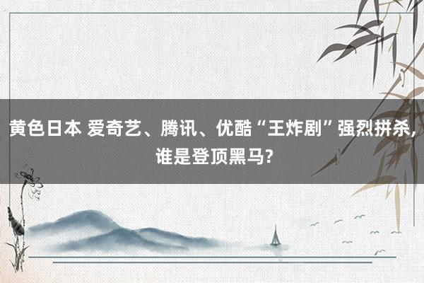 黄色日本 爱奇艺、腾讯、优酷“王炸剧”强烈拼杀， 谁是登顶黑马?