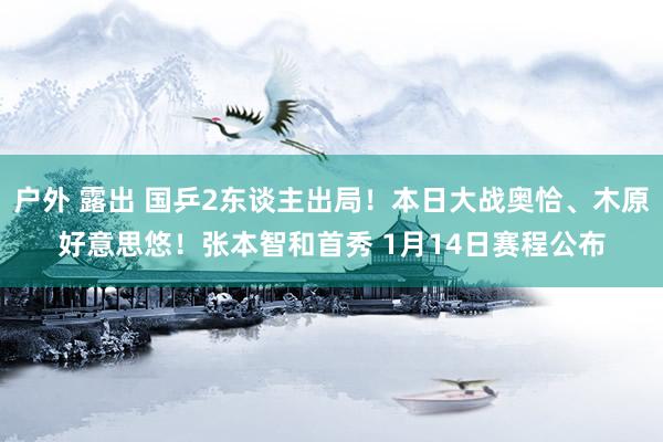 户外 露出 国乒2东谈主出局！本日大战奥恰、木原好意思悠！张本智和首秀 1月14日赛程公布