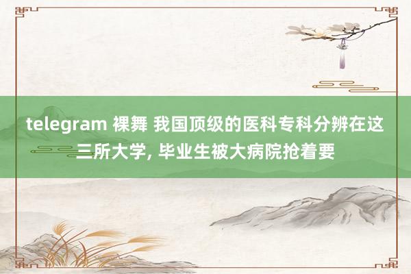 telegram 裸舞 我国顶级的医科专科分辨在这三所大学， 毕业生被大病院抢着要