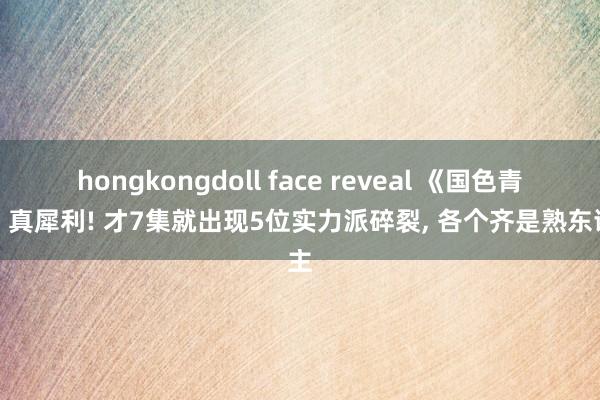 hongkongdoll face reveal 《国色青春》真犀利! 才7集就出现5位实力派碎裂， 各个齐是熟东谈主