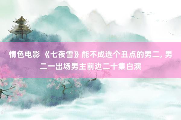 情色电影 《七夜雪》能不成选个丑点的男二， 男二一出场男主前边二十集白演