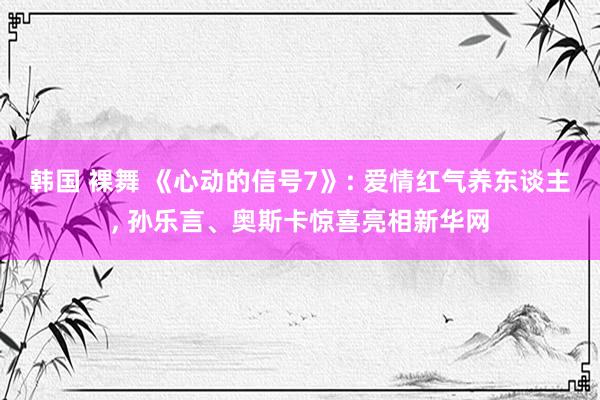 韩国 裸舞 《心动的信号7》: 爱情红气养东谈主， 孙乐言、奥斯卡惊喜亮相新华网