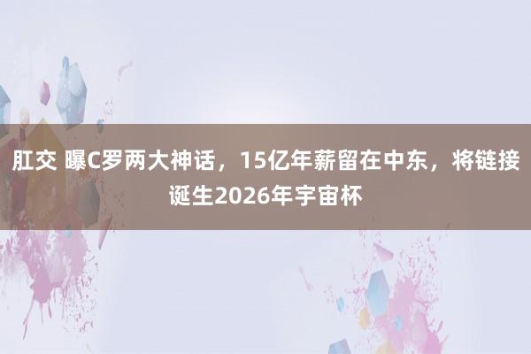 肛交 曝C罗两大神话，15亿年薪留在中东，将链接诞生2026年宇宙杯