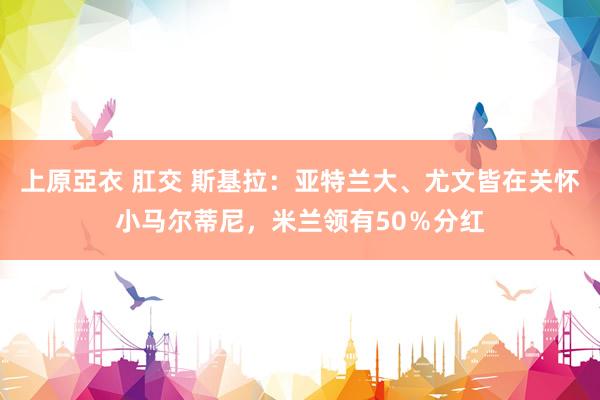 上原亞衣 肛交 斯基拉：亚特兰大、尤文皆在关怀小马尔蒂尼，米兰领有50％分红