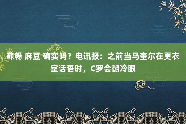 蘇暢 麻豆 确实吗？电讯报：之前当马奎尔在更衣室话语时，C罗会翻冷眼