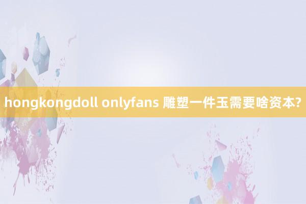 hongkongdoll onlyfans 雕塑一件玉需要啥资本?