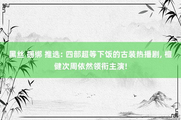 黑丝 捆绑 推选: 四部超等下饭的古装热播剧， 檀健次周依然领衔主演!