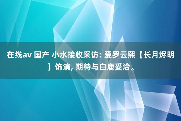 在线av 国产 小水接收采访: 爱罗云熙【长月烬明】饰演， 期待与白鹿妥洽。