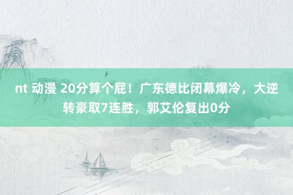 nt 动漫 20分算个屁！广东德比闭幕爆冷，大逆转豪取7连胜，郭艾伦复出0分