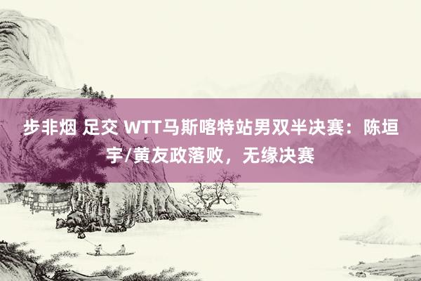 步非烟 足交 WTT马斯喀特站男双半决赛：陈垣宇/黄友政落败，无缘决赛