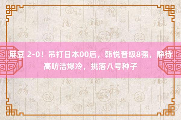 麻豆 2-0！吊打日本00后，韩悦晋级8强，静待高昉洁爆冷，挑落八号种子