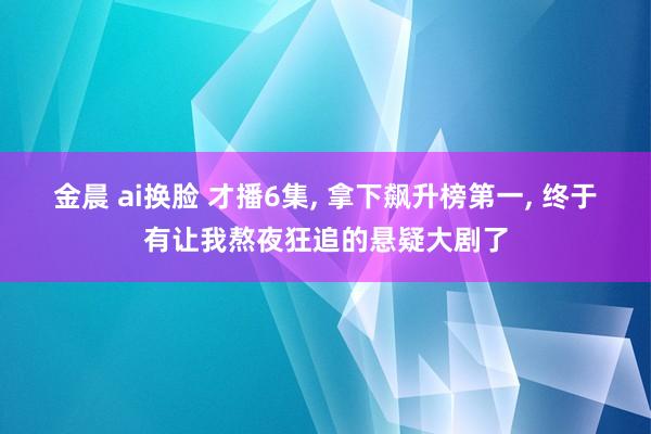 金晨 ai换脸 才播6集， 拿下飙升榜第一， 终于有让我熬夜狂追的悬疑大剧了