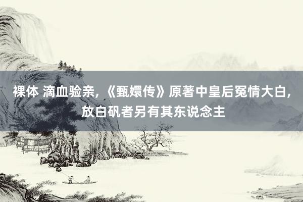 裸体 滴血验亲， 《甄嬛传》原著中皇后冤情大白， 放白矾者另有其东说念主