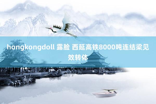 hongkongdoll 露脸 西延高铁8000吨连结梁见效转体